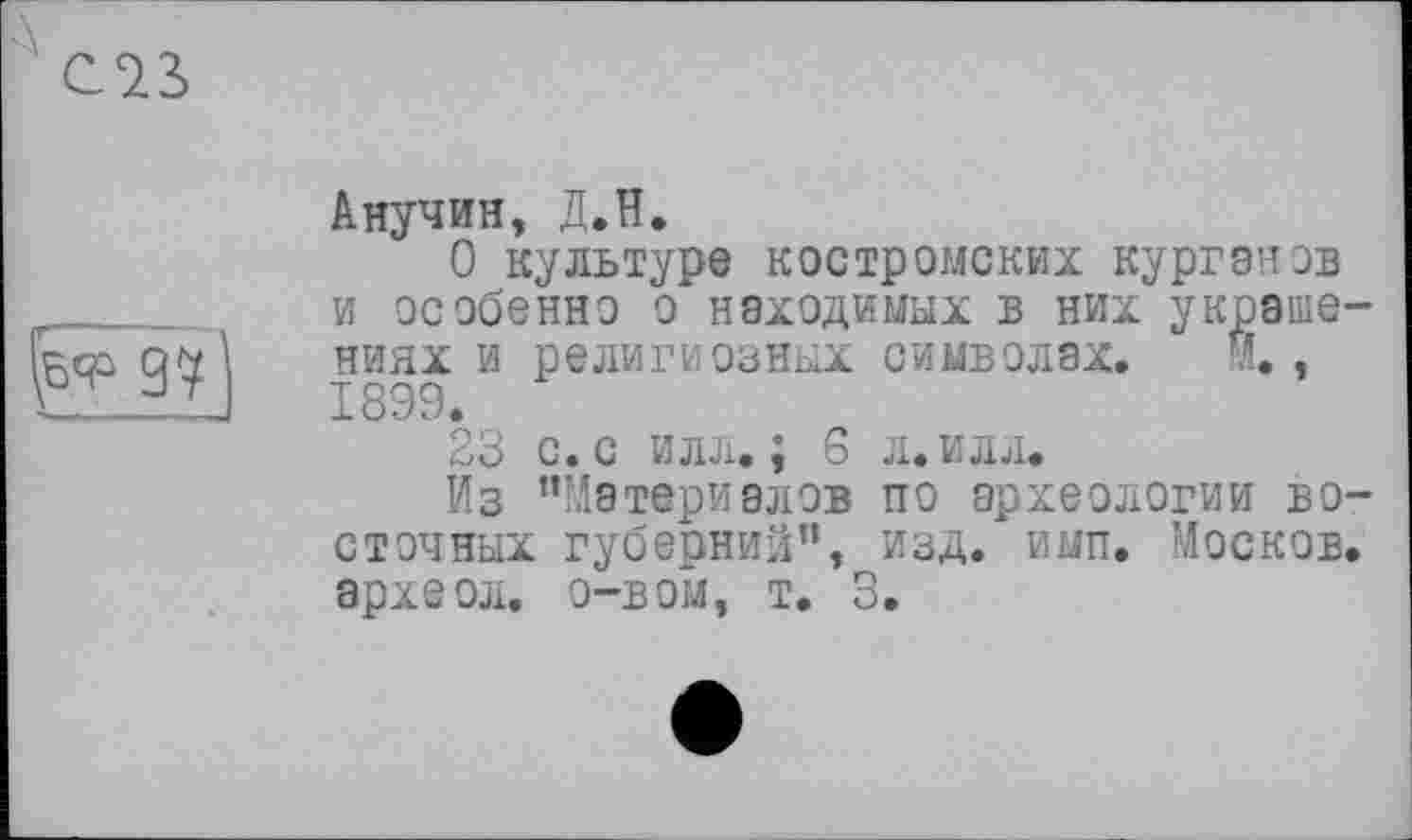 ﻿с^з>
97]
Анучин, Д.Н.
О культуре костромских кургонов и особенно о находимых в них украшениях и религиозных символах. И., 1899.
23 с. с илл.; 6 л. илл.
Из ’’Материалов по археологии восточных губерний”, изд. имп. Москов. археол. о-вом, т. 3.